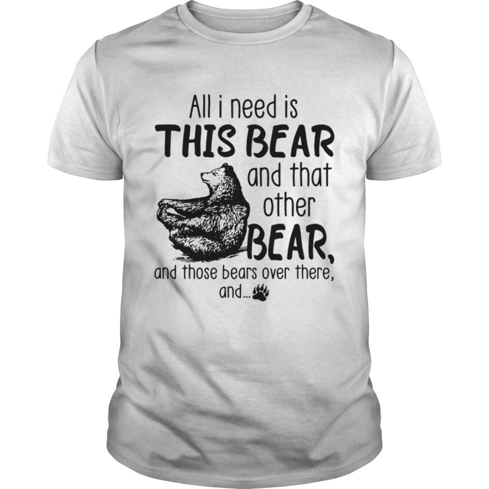 All I Need Is This Bear And That Other Bear And Those Bears Over There And Shirt